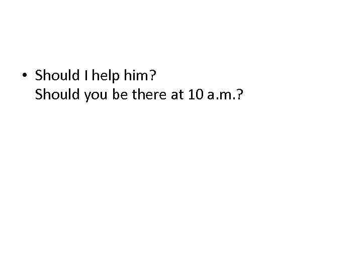  • Should I help him? Should you be there at 10 a. m.