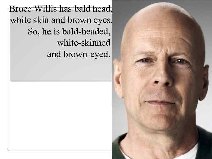 Bruce Willis has bald head, white skin and brown eyes. So, he is bald-headed,