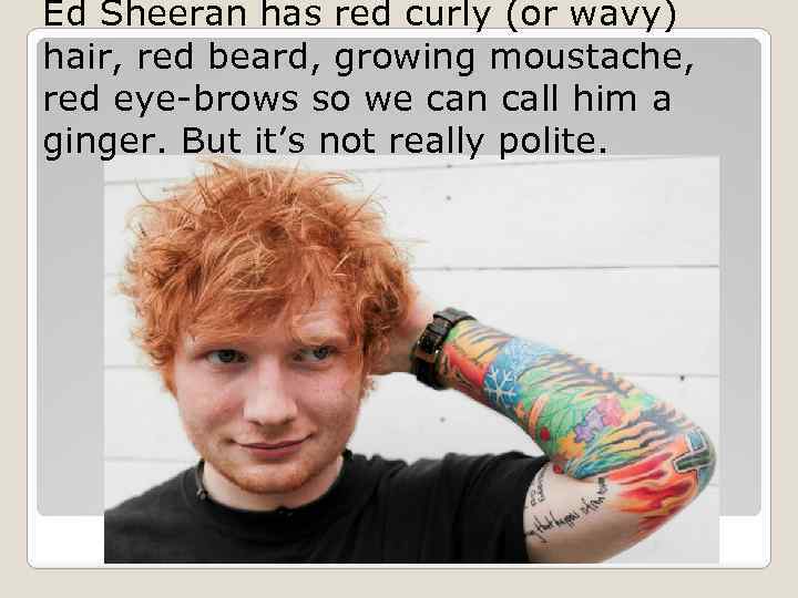 Ed Sheeran has red curly (or wavy) hair, red beard, growing moustache, red eye-brows