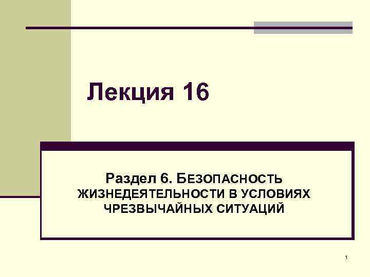Лекция 16 Раздел 6. БЕЗОПАСНОСТЬ ЖИЗНЕДЕЯТЕЛЬНОСТИ В УСЛОВИЯХ ЧРЕЗВЫЧАЙНЫХ СИТУАЦИЙ 1 