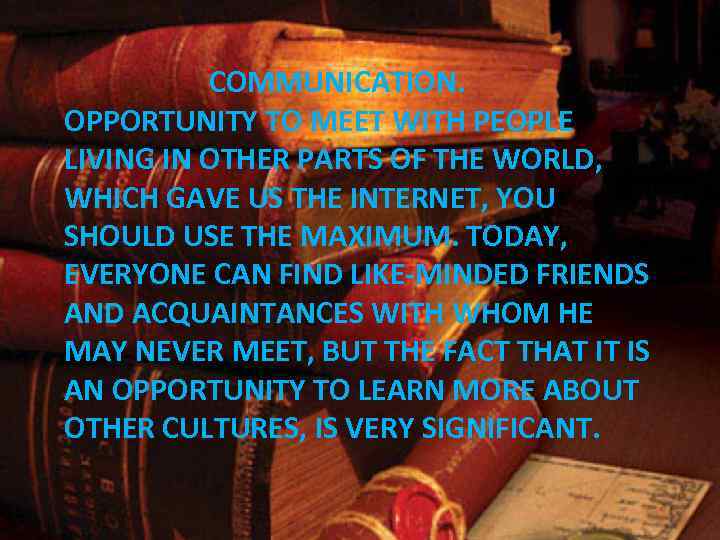 COMMUNICATION. OPPORTUNITY TO MEET WITH PEOPLE LIVING IN OTHER PARTS OF THE WORLD, WHICH