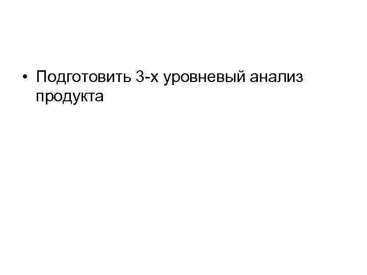  • Подготовить 3 -х уровневый анализ продукта 