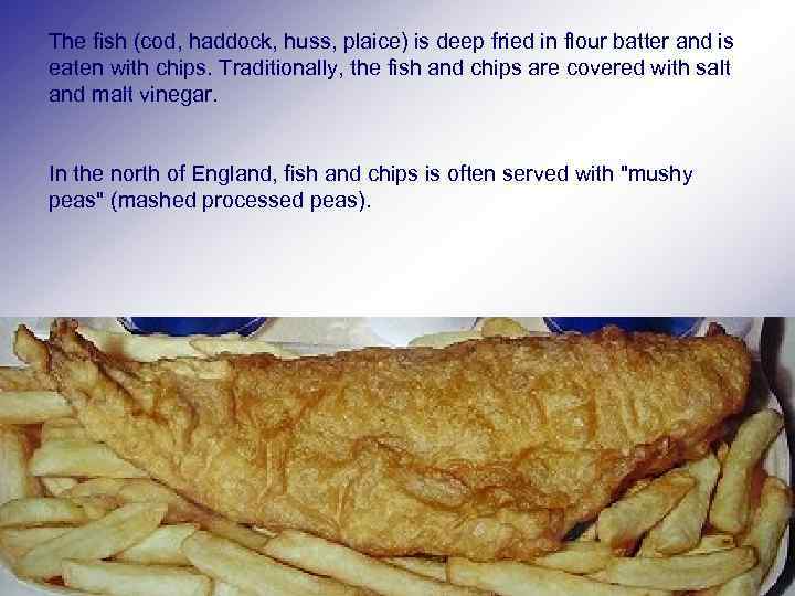 The fish (cod, haddock, huss, plaice) is deep fried in flour batter and is