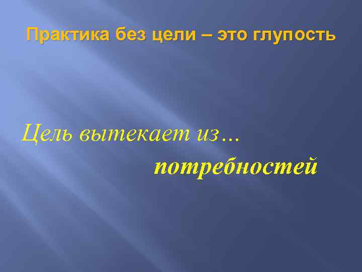 Практика без цели – это глупость Цель вытекает из… потребностей 