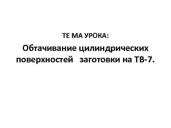 ТЕ МА УРОКА: Обтачивание цилиндрических поверхностей заготовки на ТВ-7. 