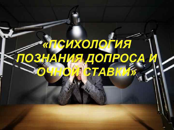  «ПСИХОЛОГИЯ ПОЗНАНИЯ ДОПРОСА И ОЧНОЙ СТАВКИ» 