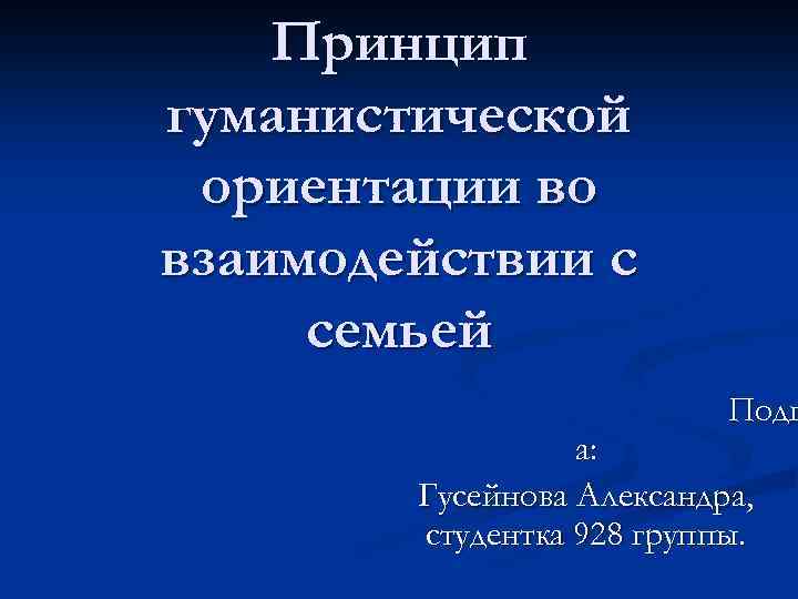 Принцип гуманистической ориентации во взаимодействии с семьей Подг а: Гусейнова Александра, студентка 928 группы.