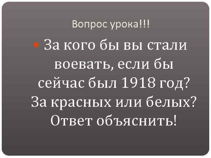 Вопрос урока!!! За кого бы вы стали воевать, если бы сейчас был 1918 год?