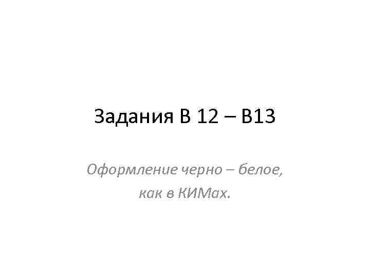 Задания В 12 – В 13 Оформление черно – белое, как в КИМах. 