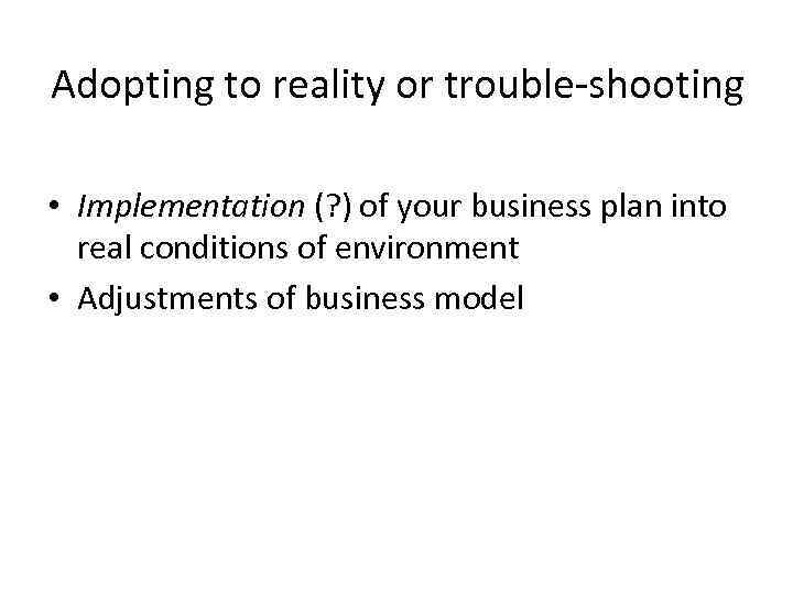 Adopting to reality or trouble-shooting • Implementation (? ) of your business plan into