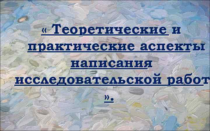  « Теоретические и практические аспекты написания исследовательской работ » . 