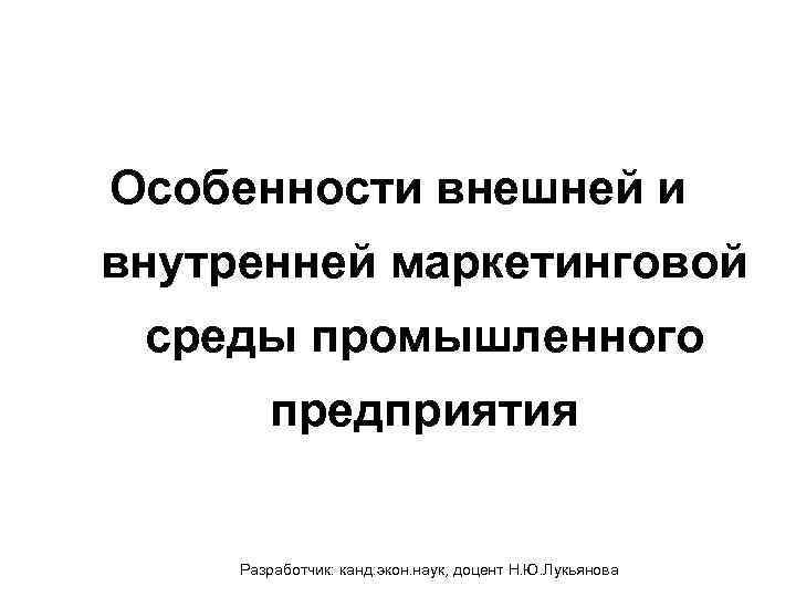 Особенности внешней и внутренней маркетинговой среды промышленного предприятия Разработчик: канд. экон. наук, доцент Н.