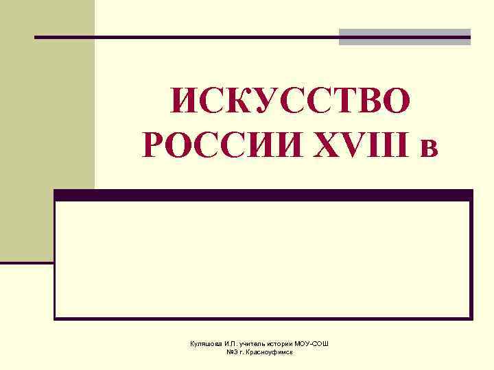 ИСКУССТВО РОССИИ XVIII в Куляшова И. П. учитель истории МОУ-СОШ № 3 г. Красноуфимск