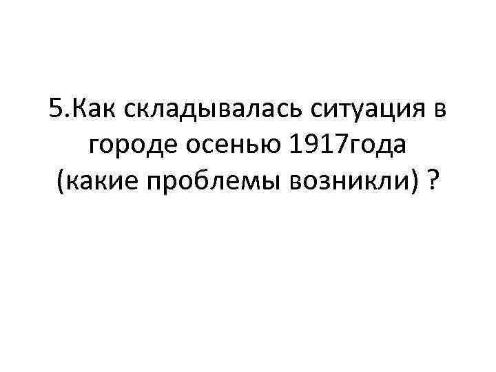 5. Как складывалась ситуация в городе осенью 1917 года (какие проблемы возникли) ? 