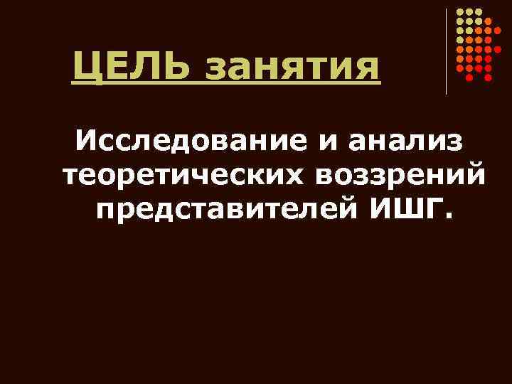 ЦЕЛЬ занятия Исследование и анализ теоретических воззрений представителей ИШГ. 