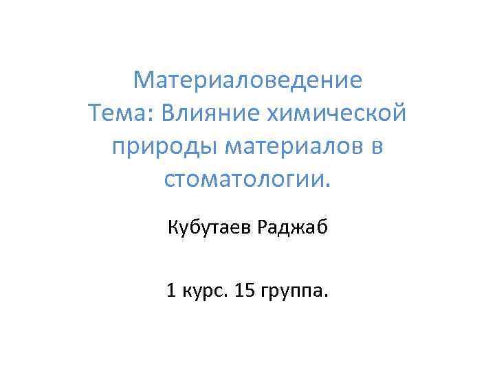 Материаловедение Тема: Влияние химической природы материалов в стоматологии. Кубутаев Раджаб 1 курс. 15 группа.