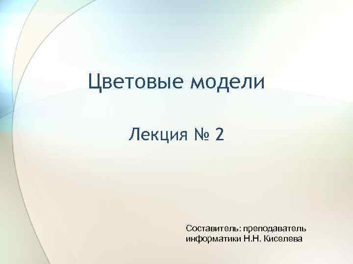 Цветовые модели Лекция № 2 Составитель: преподаватель информатики Н. Н. Киселева 