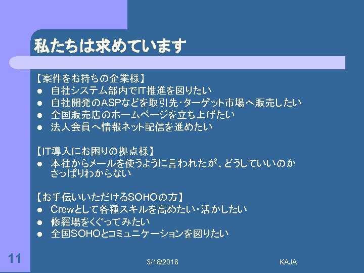 私たちは求めています 【案件をお持ちの企業様】 l 自社システム部内でIT推進を図りたい l 自社開発のASPなどを取引先・ターゲット市場へ販売したい l 全国販売店のホームページを立ち上げたい l 法人会員へ情報ネット配信を進めたい 【IT導入にお困りの拠点様】 l 本社からメールを使うように言われたが、どうしていいのか さっぱりわからない