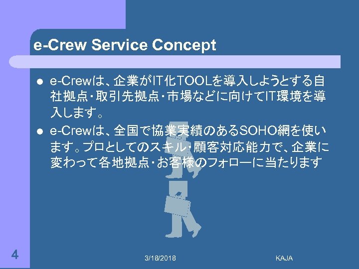 e-Crew Service Concept l l 4 e-Crewは、企業がIT化TOOLを導入しようとする自 社拠点・取引先拠点・市場などに向けてIT環境を導 入します。 e-Crewは、全国で協業実績のあるSOHO網を使い ます。プロとしてのスキル・顧客対応能力で、企業に 変わって各地拠点・お客様のフォローに当たります 3/18/2018 KAJA