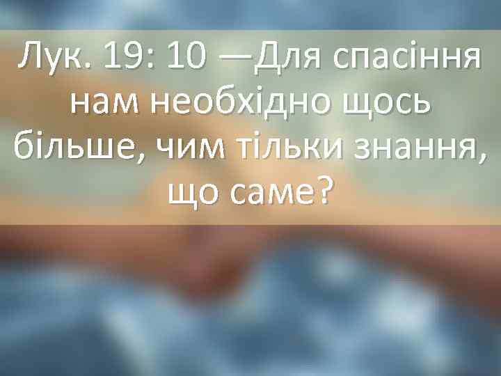 Лук. 19: 10 —Для спасіння нам необхідно щось більше, чим тільки знання, що саме?