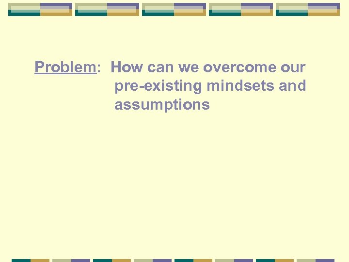 Problem: How can we overcome our pre-existing mindsets and assumptions 