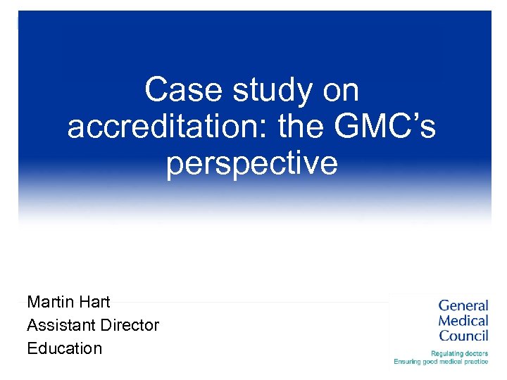 Case study on accreditation: the GMC’s perspective Martin Hart Assistant Director Education 