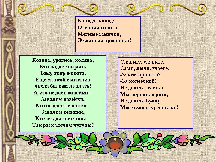Коляда, коляда, Отворяй ворота, Медные замочки, Железные крючочки! Коляда, уродись, коляда, Коляда, уродись коляда,