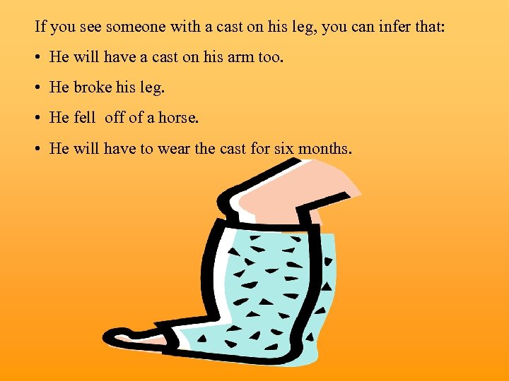 If you see someone with a cast on his leg, you can infer that: