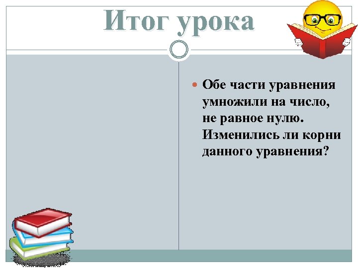 Итог урока Обе части уравнения умножили на число, не равное нулю. Изменились ли корни