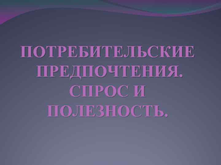 ПОТРЕБИТЕЛЬСКИЕ ПРЕДПОЧТЕНИЯ. СПРОС И ПОЛЕЗНОСТЬ. 