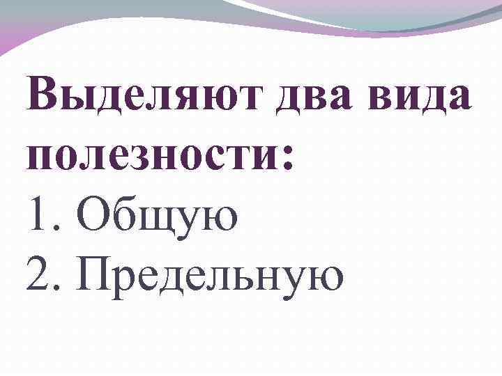 Выделяют два вида полезности: 1. Общую 2. Предельную 