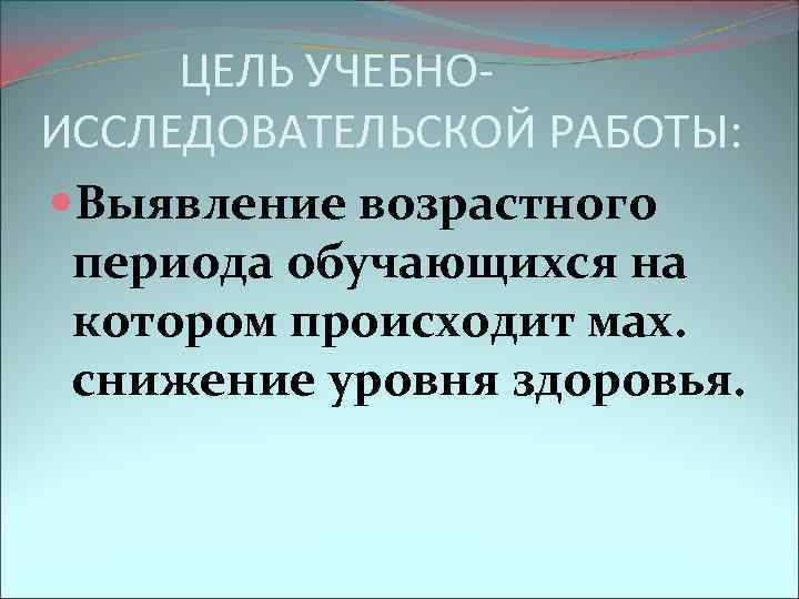 ЦЕЛЬ УЧЕБНОИССЛЕДОВАТЕЛЬСКОЙ РАБОТЫ: Выявление возрастного периода обучающихся на котором происходит мах. снижение уровня здоровья.
