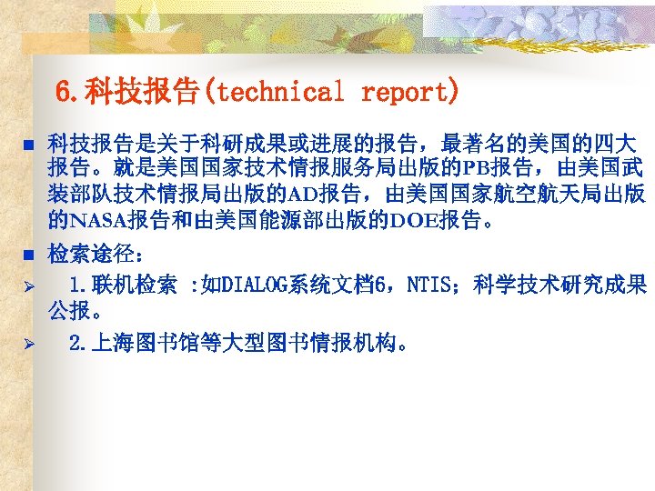 6. 科技报告(technical report) n 科技报告是关于科研成果或进展的报告，最著名的美国的四大 报告。就是美国国家技术情报服务局出版的PB报告，由美国武 装部队技术情报局出版的AD报告，由美国国家航空航天局出版 的NASA报告和由美国能源部出版的DOE报告。 n 检索途径： 1. 联机检索 : 如DIALOG系统文档