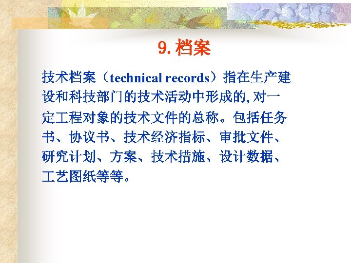 9. 档案 技术档案（technical records）指在生产建 设和科技部门的技术活动中形成的, 对一 定 程对象的技术文件的总称。包括任务 书、协议书、技术经济指标、审批文件、 研究计划、方案、技术措施、设计数据、 艺图纸等等。 