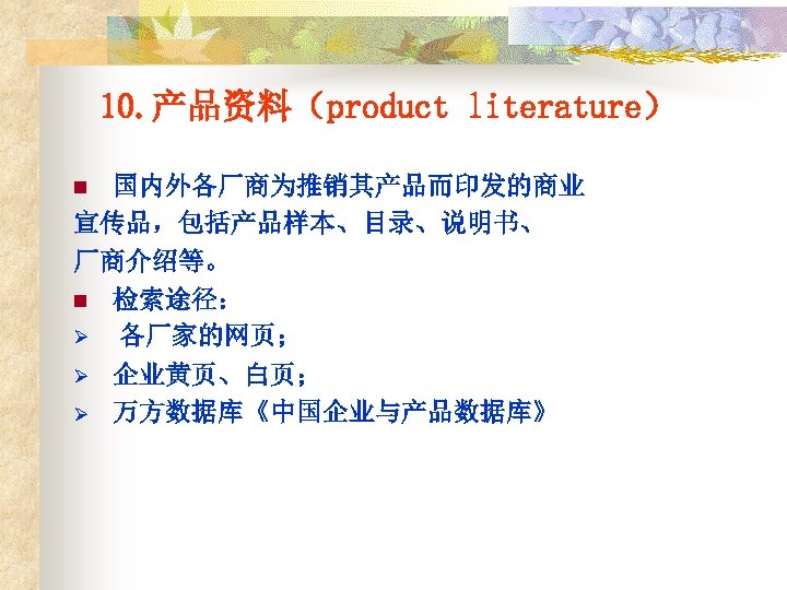 10. 产品资料（product literature） 国内外各厂商为推销其产品而印发的商业 宣传品，包括产品样本、目录、说明书、 厂商介绍等。 n 检索途径： Ø 各厂家的网页； n Ø Ø 企业黄页、白页；