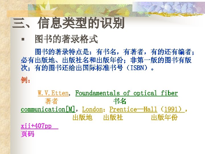 三、信息类型的识别 § 图书的著录格式 图书的著录特点是：有书名，有著者，有的还有编者； 必有出版地、出版社名和出版年份；非第一版的图书有版 次；有的图书还给出国际标准书号（ISBN）。 例： W. V. Etten, Foundamentals of optical fiber