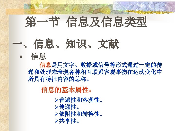 第一节 信息及信息类型 一、信息、知识、文献 § 信息 信息是用文字、数据或信号等形式通过一定的传 递和处理来表现各种相互联系客观事物在运动变化中 所具有特征内容的总称。 信息的基本属性： Ø普遍性和客观性。 Ø传递性。 Ø依附性和转换性。 Ø共享性。 