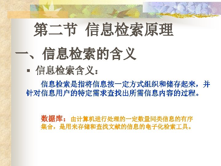 第二节 信息检索原理 一、信息检索的含义 § 信息检索含义： 信息检索是指将信息按一定方式组织和储存起来，并 针对信息用户的特定需求查找出所需信息内容的过程。 数据库：由计算机进行处理的一定数量同类信息的有序 集合，是用来存储和查找文献的信息的电子化检索 具。 