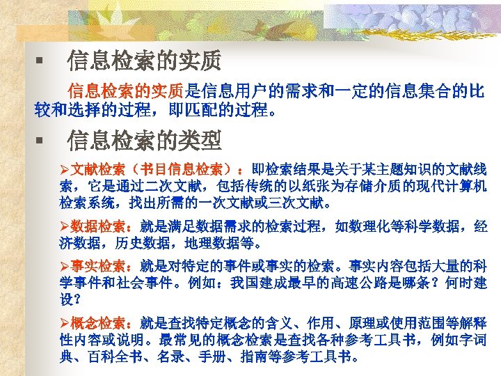 § 信息检索的实质是信息用户的需求和一定的信息集合的比 较和选择的过程，即匹配的过程。 § 信息检索的类型 Ø文献检索（书目信息检索）：即检索结果是关于某主题知识的文献线 索，它是通过二次文献，包括传统的以纸张为存储介质的现代计算机 检索系统，找出所需的一次文献或三次文献。 Ø数据检索：就是满足数据需求的检索过程，如数理化等科学数据，经 济数据，历史数据，地理数据等。 Ø事实检索：就是对特定的事件或事实的检索。事实内容包括大量的科 学事件和社会事件。例如：我国建成最早的高速公路是哪条？何时建 设？ Ø概念检索：就是查找特定概念的含义、作用、原理或使用范围等解释