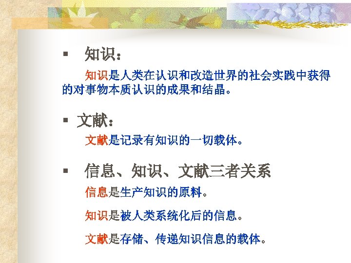 § 知识： 知识是人类在认识和改造世界的社会实践中获得 的对事物本质认识的成果和结晶。 § 文献： 文献是记录有知识的一切载体。 § 信息、知识、文献三者关系 信息是生产知识的原料。 知识是被人类系统化后的信息。 文献是存储、传递知识信息的载体。 