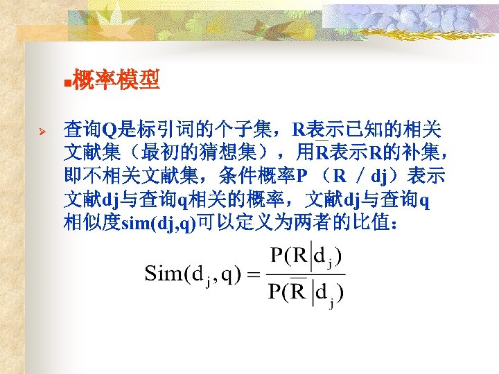 n Ø 概率模型 查询Q是标引词的个子集，R表示已知的相关 文献集（最初的猜想集），用R表示R的补集， 即不相关文献集，条件概率P （R ／dj）表示 文献dj与查询q相关的概率，文献dj与查询q 相似度sim(dj, q)可以定义为两者的比值： 