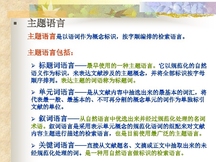 § 主题语言是以语词作为概念标识，按字顺编排的检索语言。 主题语言包括： Ø 标题词语言——最早使用的一种主题语言。它以规范化的自然 语义作为标识，来表达文献涉及的主题概念，并将全部标识按字母 顺序排列。表达主题的词语称为标题词。 Ø 单元词语言——是从文献内容中抽选出来的最基本的词汇，将 代表最一般、最基本的、不可再分割的概念单元的词作为单独标引 文献的单位。 Ø 叙词语言——从自然语言中优选出来并经过规范化处理的名词 术语。叙词语言是采用表示单元概念的规范化语词的组配来对文献