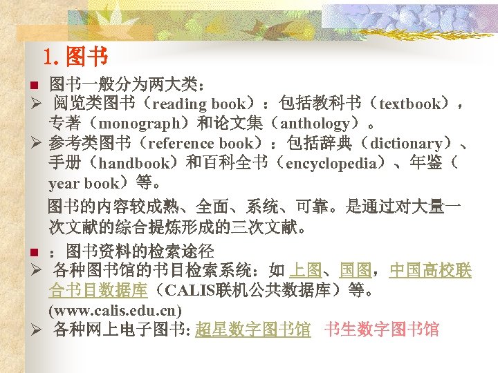 1. 图书 图书一般分为两大类： Ø 阅览类图书（reading book）：包括教科书（textbook）， 专著（monograph）和论文集（anthology）。 Ø 参考类图书（reference book）：包括辞典（dictionary）、 手册（handbook）和百科全书（encyclopedia）、年鉴（ year book）等。 图书的内容较成熟、全面、系统、可靠。是通过对大量一