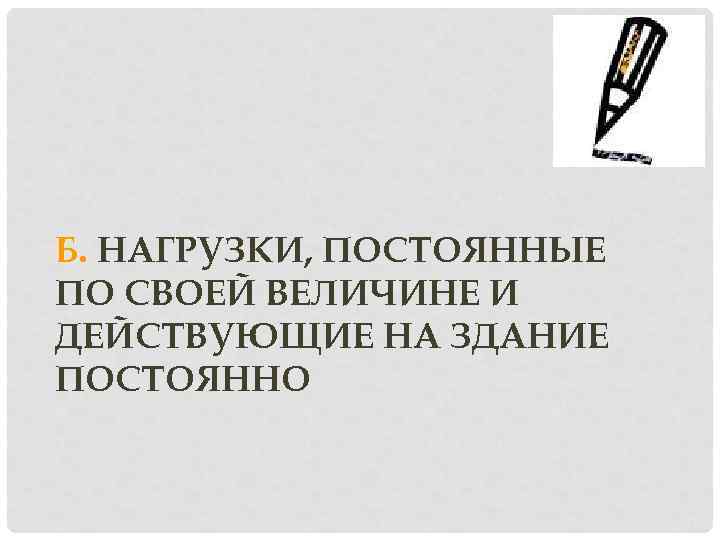 Б. НАГРУЗКИ, ПОСТОЯННЫЕ ПО СВОЕЙ ВЕЛИЧИНЕ И ДЕЙСТВУЮЩИЕ НА ЗДАНИЕ ПОСТОЯННО 