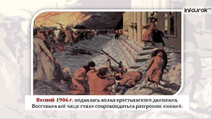 Весной 1906 г. поднялась волна крестьянского движения. Восстания всё чаще стали сопровождаться разгромом имений.