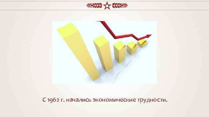 С 1962 г. начались экономические трудности. 