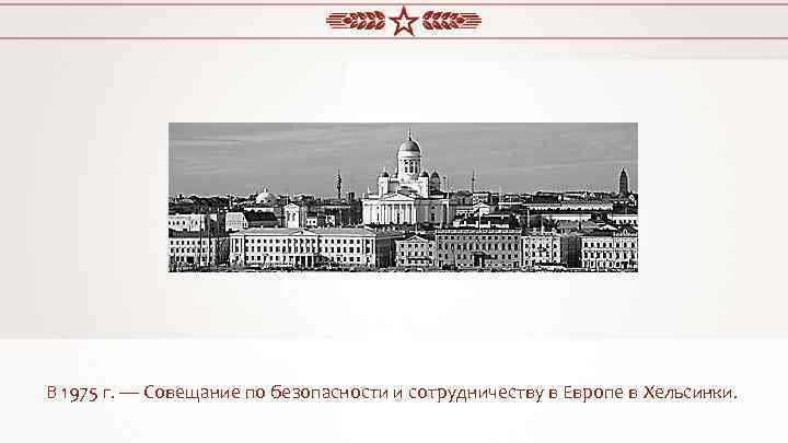 В 1975 г. — Совещание по безопасности и сотрудничеству в Европе в Хельсинки. 
