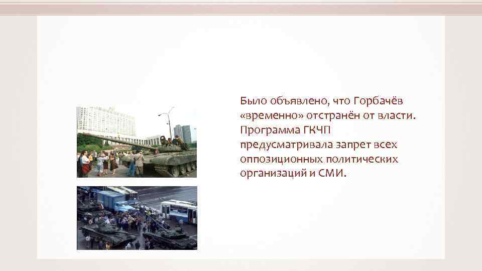 Было объявлено, что Горбачёв «временно» отстранён от власти. Программа ГКЧП предусматривала запрет всех оппозиционных