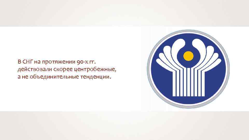 В СНГ на протяжении 90 -х гг. действовали скорее центробежные, а не объединительные тенденции.