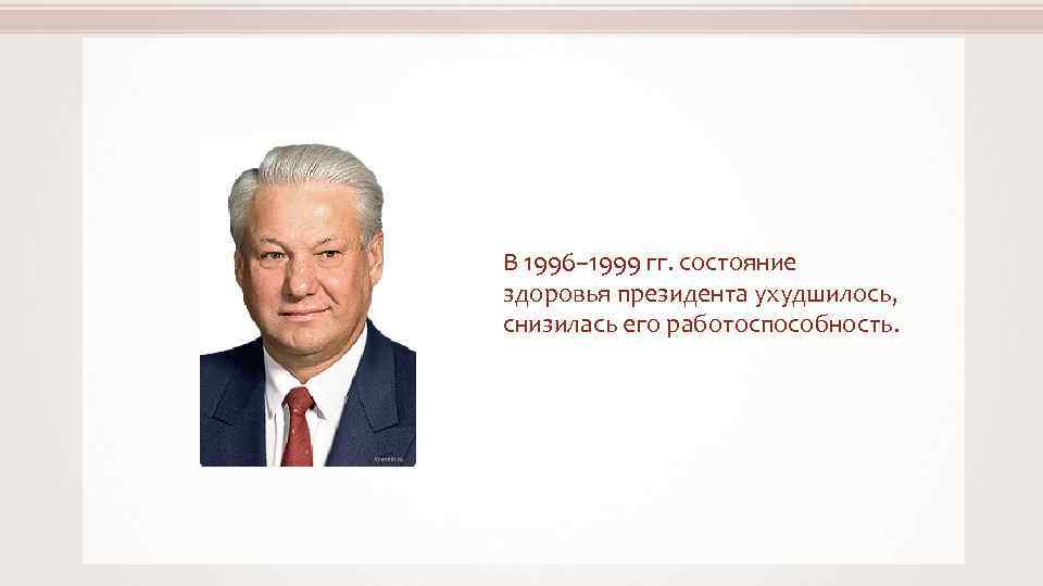 В 1996– 1999 гг. состояние здоровья президента ухудшилось, снизилась его работоспособность. Kremlin. ru 
